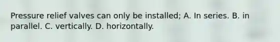 Pressure relief valves can only be installed; A. In series. B. in parallel. C. vertically. D. horizontally.