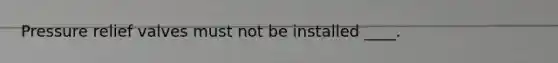 Pressure relief valves must not be installed ____.