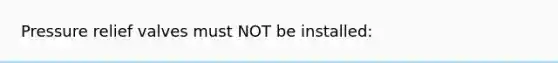 Pressure relief valves must NOT be installed: