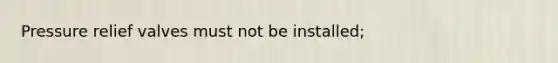 Pressure relief valves must not be installed;