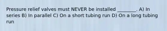 Pressure relief valves must NEVER be installed ________. A) In series B) In parallel C) On a short tubing run D) On a long tubing run