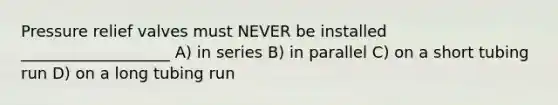 Pressure relief valves must NEVER be installed ___________________ A) in series B) in parallel C) on a short tubing run D) on a long tubing run