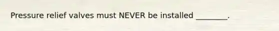 Pressure relief valves must NEVER be installed ________.