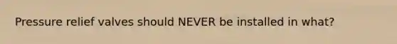 Pressure relief valves should NEVER be installed in what?