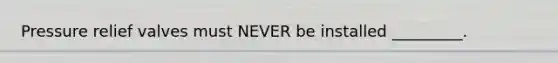 Pressure relief valves must NEVER be installed _________.