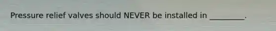 Pressure relief valves should NEVER be installed in _________.