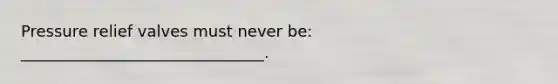 Pressure relief valves must never be: _______________________________.