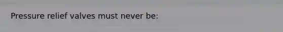 Pressure relief valves must never be: