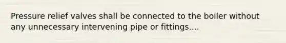 Pressure relief valves shall be connected to the boiler without any unnecessary intervening pipe or fittings....