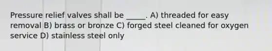Pressure relief valves shall be _____. A) threaded for easy removal B) brass or bronze C) forged steel cleaned for oxygen service D) stainless steel only