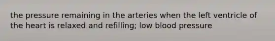 the pressure remaining in the arteries when the left ventricle of the heart is relaxed and refilling; low blood pressure