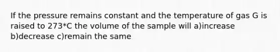 If the pressure remains constant and the temperature of gas G is raised to 273*C the volume of the sample will a)increase b)decrease c)remain the same