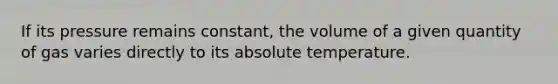 If its pressure remains constant, the volume of a given quantity of gas varies directly to its absolute temperature.