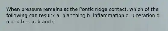 When pressure remains at the Pontic ridge contact, which of the following can result? a. blanching b. inflammation c. ulceration d. a and b e. a, b and c