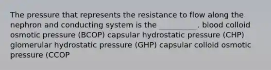 The pressure that represents the resistance to flow along the nephron and conducting system is the __________. blood colloid osmotic pressure (BCOP) capsular hydrostatic pressure (CHP) glomerular hydrostatic pressure (GHP) capsular colloid osmotic pressure (CCOP