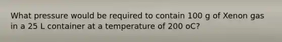 What pressure would be required to contain 100 g of Xenon gas in a 25 L container at a temperature of 200 oC?