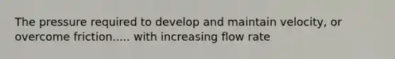 The pressure required to develop and maintain velocity, or overcome friction..... with increasing flow rate