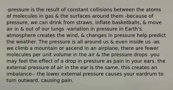 -pressure is the result of constant collisions between the atoms of molecules in gas & the surfaces around them -because of pressure, we can drink from straws, inflate basketballs, & move air in & out of our lungs -variation in pressure in Earth's atmosphere creates the wind, & changes in pressure help predict the weather. The pressure is all around us & even inside us -as we climb a mountain or ascend in an airplane, there are fewer molecules per unit volume in the air & the pressure drops -you may feel the effect of a drop in pressure as pain in your ears. the external pressure of air in the ear is the same. this creates an imbalance-- the lower external pressure causes your eardrum to turn outward, causing pain.