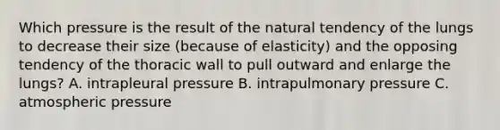 Which pressure is the result of the natural tendency of the lungs to decrease their size (because of elasticity) and the opposing tendency of the thoracic wall to pull outward and enlarge the lungs? A. intrapleural pressure B. intrapulmonary pressure C. atmospheric pressure