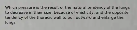 Which pressure is the result of the natural tendency of the lungs to decrease in their size, because of elasticity, and the opposite tendency of the thoracic wall to pull outward and enlarge the lungs