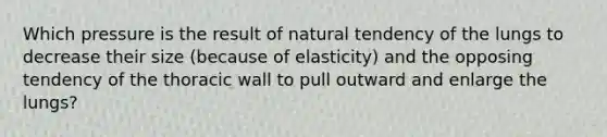 Which pressure is the result of natural tendency of the lungs to decrease their size (because of elasticity) and the opposing tendency of the thoracic wall to pull outward and enlarge the lungs?