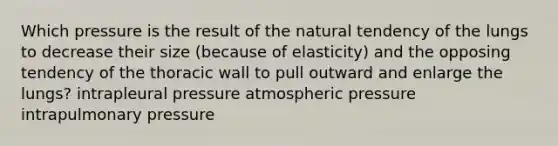 Which pressure is the result of the natural tendency of the lungs to decrease their size (because of elasticity) and the opposing tendency of the thoracic wall to pull outward and enlarge the lungs? intrapleural pressure atmospheric pressure intrapulmonary pressure