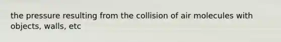 the pressure resulting from the collision of air molecules with objects, walls, etc