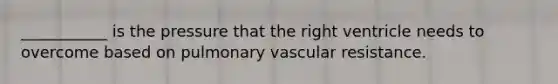 ___________ is the pressure that the right ventricle needs to overcome based on pulmonary vascular resistance.