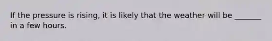 If the pressure is rising, it is likely that the weather will be _______ in a few hours.