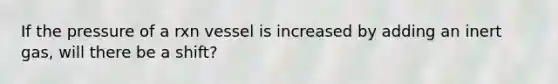 If the pressure of a rxn vessel is increased by adding an inert gas, will there be a shift?