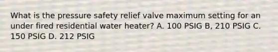 What is the pressure safety relief valve maximum setting for an under fired residential water heater? A. 100 PSIG B, 210 PSIG C. 150 PSIG D. 212 PSIG