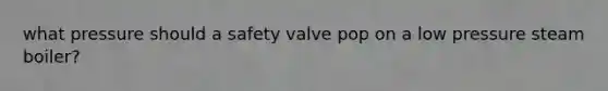 what pressure should a safety valve pop on a low pressure steam boiler?