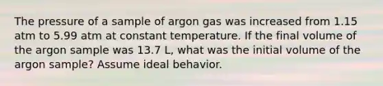 The pressure of a sample of argon gas was increased from 1.15 atm to 5.99 atm at constant temperature. If the final volume of the argon sample was 13.7 L, what was the initial volume of the argon sample? Assume ideal behavior.