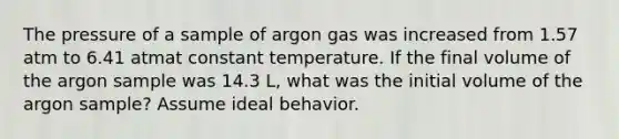 The pressure of a sample of argon gas was increased from 1.57 atm to 6.41 atmat constant temperature. If the final volume of the argon sample was 14.3 L, what was the initial volume of the argon sample? Assume ideal behavior.