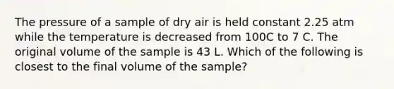 The pressure of a sample of dry air is held constant 2.25 atm while the temperature is decreased from 100C to 7 C. The original volume of the sample is 43 L. Which of the following is closest to the final volume of the sample?