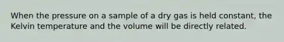 When the pressure on a sample of a dry gas is held constant, the Kelvin temperature and the volume will be directly related.