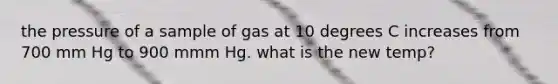 the pressure of a sample of gas at 10 degrees C increases from 700 mm Hg to 900 mmm Hg. what is the new temp?