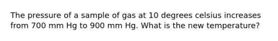 The pressure of a sample of gas at 10 degrees celsius increases from 700 mm Hg to 900 mm Hg. What is the new temperature?