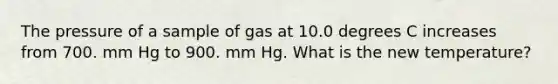 The pressure of a sample of gas at 10.0 degrees C increases from 700. mm Hg to 900. mm Hg. What is the new temperature?