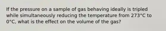 If the pressure on a sample of gas behaving ideally is tripled while simultaneously reducing the temperature from 273°C to 0°C, what is the effect on the volume of the gas?