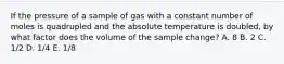 If the pressure of a sample of gas with a constant number of moles is quadrupled and the absolute temperature is doubled, by what factor does the volume of the sample change? A. 8 B. 2 C. 1/2 D. 1/4 E. 1/8