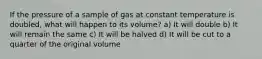 If the pressure of a sample of gas at constant temperature is doubled, what will happen to its volume? a) It will double b) It will remain the same c) It will be halved d) It will be cut to a quarter of the original volume