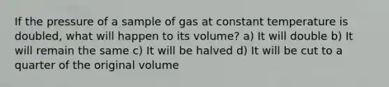 If the pressure of a sample of gas at constant temperature is doubled, what will happen to its volume? a) It will double b) It will remain the same c) It will be halved d) It will be cut to a quarter of the original volume