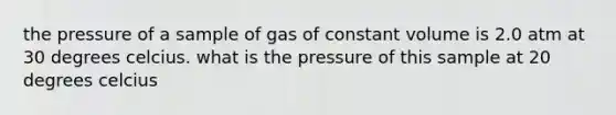 the pressure of a sample of gas of constant volume is 2.0 atm at 30 degrees celcius. what is the pressure of this sample at 20 degrees celcius