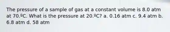 The pressure of a sample of gas at a constant volume is 8.0 atm at 70.ºC. What is the pressure at 20.ºC? a. 0.16 atm c. 9.4 atm b. 6.8 atm d. 58 atm