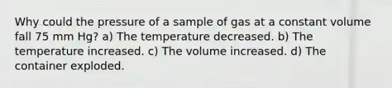 Why could the pressure of a sample of gas at a constant volume fall 75 mm Hg? a) The temperature decreased. b) The temperature increased. c) The volume increased. d) The container exploded.