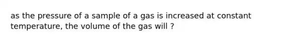 as the pressure of a sample of a gas is increased at constant temperature, the volume of the gas will ?