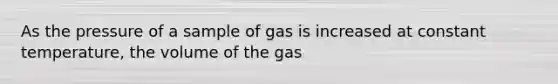 As the pressure of a sample of gas is increased at constant temperature, the volume of the gas