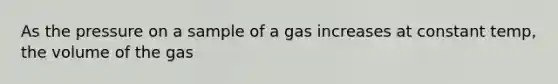 As the pressure on a sample of a gas increases at constant temp, the volume of the gas