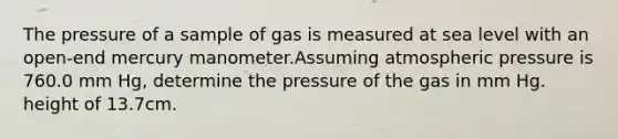 The pressure of a sample of gas is measured at sea level with an open-end mercury manometer.Assuming atmospheric pressure is 760.0 mm Hg, determine the pressure of the gas in mm Hg. height of 13.7cm.